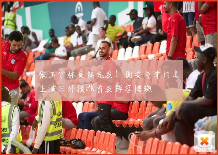张玉宁林良铭先发！国安与津门虎上演三外援PK首发阵容揭晓
