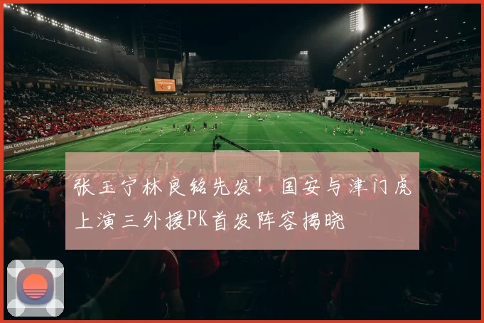 张玉宁林良铭先发！国安与津门虎上演三外援PK首发阵容揭晓