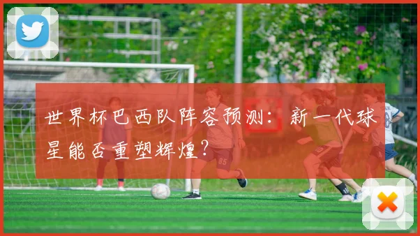世界杯巴西队阵容预测：新一代球星能否重塑辉煌？