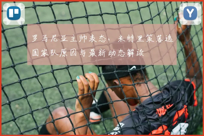 罗马尼亚主帅表态,米特里策落选国家队原因与最新动态解读