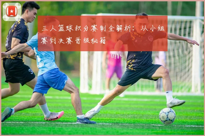 三人篮球积分赛制全解析:从小组赛到决赛晋级秘籍