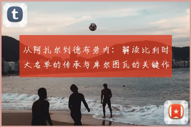从阿扎尔到德布劳内：解读比利时大名单的传承与库尔图瓦的关键作用