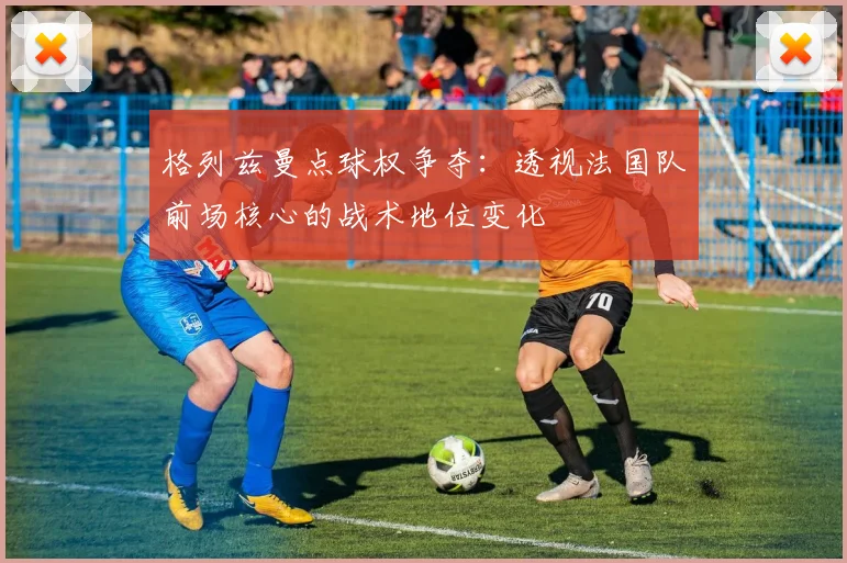 格列兹曼点球权争夺：透视法国队前场核心的战术地位变化