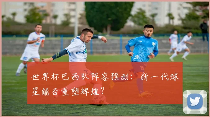 世界杯巴西队阵容预测：新一代球星能否重塑辉煌？