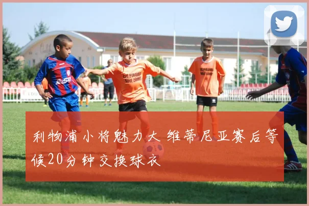 利物浦小将魅力大 维蒂尼亚赛后等候20分钟交换球衣