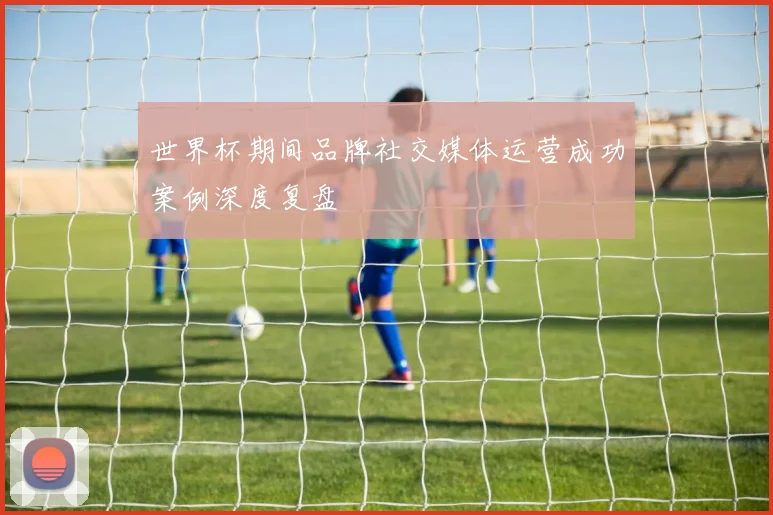 世界杯期间品牌社交媒体运营成功案例深度复盘